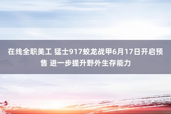 在线全职美工 猛士917蛟龙战甲6月17日开启预售 进一步提升野外生存能力