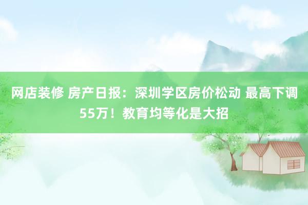 网店装修 房产日报：深圳学区房价松动 最高下调55万！教育均等化是大招