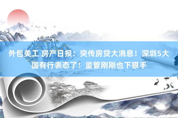 外包美工 房产日报：突传房贷大消息！深圳5大国有行表态了！监管刚刚也下狠手