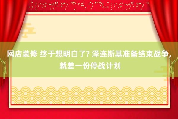 网店装修 终于想明白了? 泽连斯基准备结束战争, 就差一份停战计划