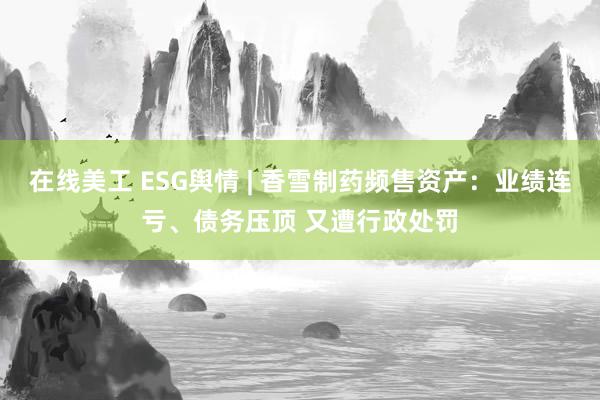 在线美工 ESG舆情 | 香雪制药频售资产：业绩连亏、债务压顶 又遭行政处罚