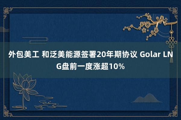 外包美工 和泛美能源签署20年期协议 Golar LNG盘前一度涨超10%