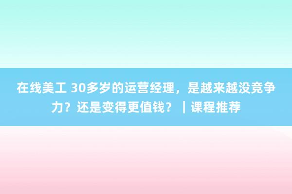 在线美工 30多岁的运营经理，是越来越没竞争力？还是变得更值钱？｜课程推荐