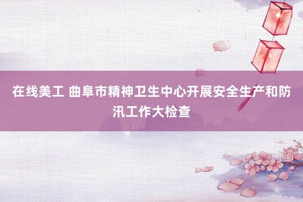 在线美工 曲阜市精神卫生中心开展安全生产和防汛工作大检查