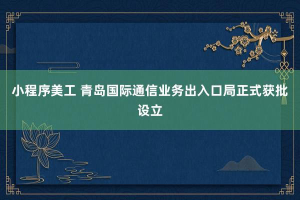 小程序美工 青岛国际通信业务出入口局正式获批设立