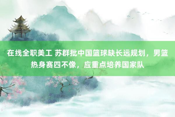 在线全职美工 苏群批中国篮球缺长远规划，男篮热身赛四不像，应重点培养国家队