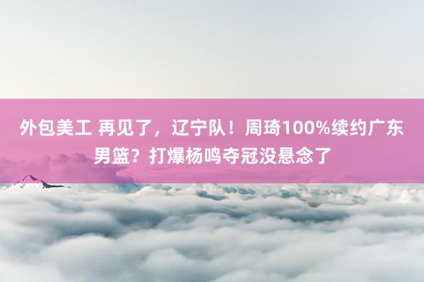 外包美工 再见了，辽宁队！周琦100%续约广东男篮？打爆杨鸣夺冠没悬念了