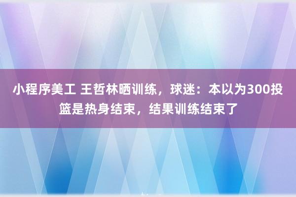 小程序美工 王哲林晒训练，球迷：本以为300投篮是热身结束，结果训练结束了