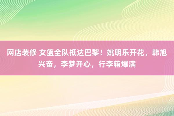 网店装修 女篮全队抵达巴黎！姚明乐开花，韩旭兴奋，李梦开心，行李箱爆满