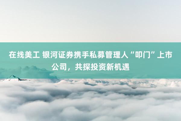 在线美工 银河证券携手私募管理人“叩门”上市公司，共探投资新机遇