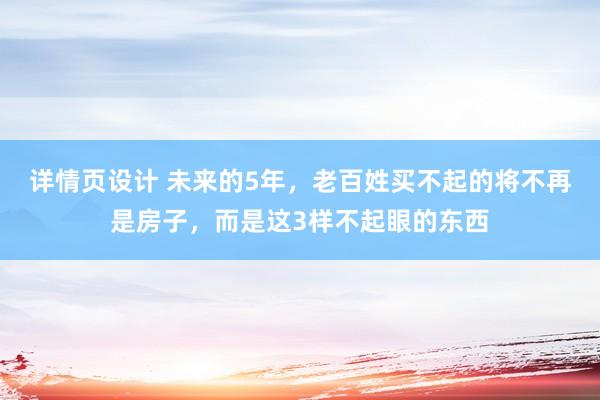 详情页设计 未来的5年，老百姓买不起的将不再是房子，而是这3样不起眼的东西