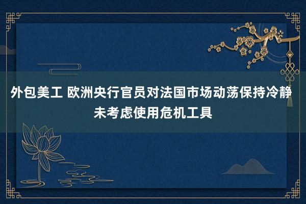 外包美工 欧洲央行官员对法国市场动荡保持冷静 未考虑使用危机工具