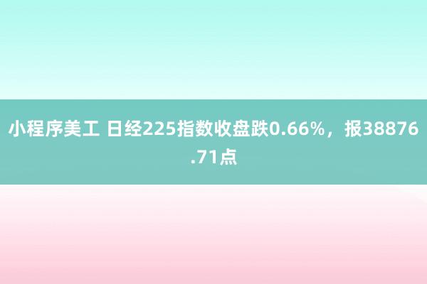 小程序美工 日经225指数收盘跌0.66%，报38876.71点