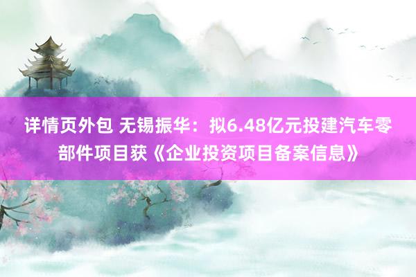 详情页外包 无锡振华：拟6.48亿元投建汽车零部件项目获《企业投资项目备案信息》