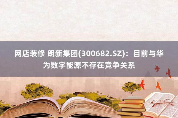 网店装修 朗新集团(300682.SZ)：目前与华为数字能源不存在竞争关系