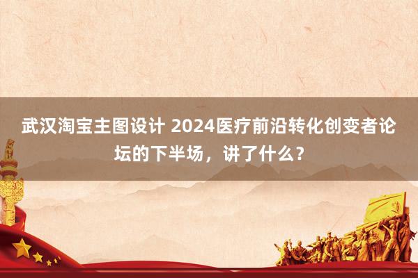 武汉淘宝主图设计 2024医疗前沿转化创变者论坛的下半场，讲了什么？