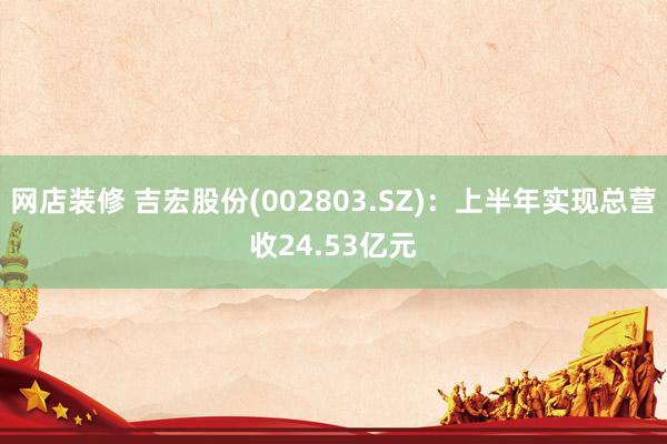 网店装修 吉宏股份(002803.SZ)：上半年实现总营收24.53亿元