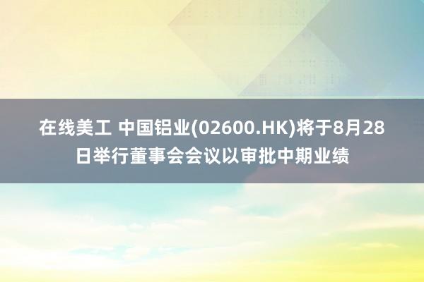 在线美工 中国铝业(02600.HK)将于8月28日举行董事会会议以审批中期业绩