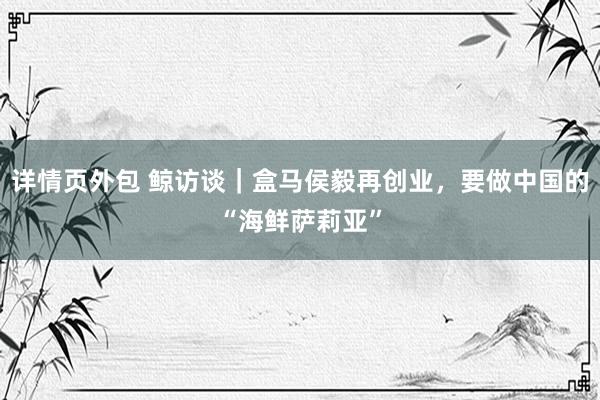 详情页外包 鲸访谈｜盒马侯毅再创业，要做中国的“海鲜萨莉亚”