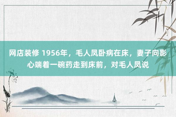 网店装修 1956年，毛人凤卧病在床，妻子向影心端着一碗药走到床前，对毛人凤说