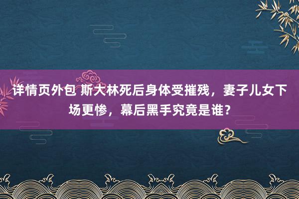 详情页外包 斯大林死后身体受摧残，妻子儿女下场更惨，幕后黑手究竟是谁？