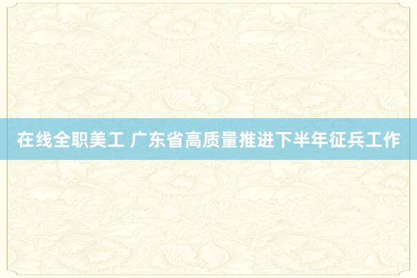 在线全职美工 广东省高质量推进下半年征兵工作